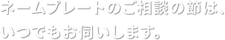 ネームプレートのご相談の節は、いつでもお伺いします。