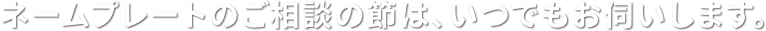 ネームプレートのご相談の節は、いつでもお伺いします。
